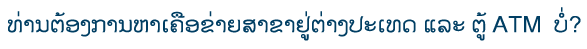 ທ່ານຕ້ອງການຫາເຄືອຂ່າຍສາຂາຢູ່ຕ່າງປະເທດ ແລະ ຕູ້ ATM ບໍ່?