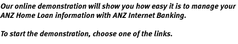 Our online demonstration will show you how easy it is to manage your ANZ home loan information with ANZ Internet Banking. To start the demonstration, choose one of the links.