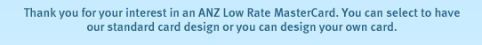 Thank you for your interest in an ANZ Low Rate MasterCard. You can select to have our standard card design or you can design your own card.