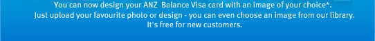 You can now design your ANZ First Visa card with an image of your choice*. Just upload your favourite photo or design - you can even choose an image from our library. It's free for new customers.