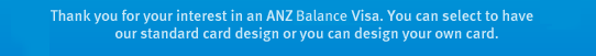 Thank you for your interest in an ANZ Balance Visa. You can select to have our standard card design or you can design your own card.