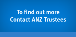 To find out more Contact ANZ Trustees – 1800 808 910 – trustees@anz.com
