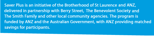 Saver Plus is an initative of the Brotherhood of St Laurence and ANZ, delivered in partnership with Berry Street, The Benevolent Society and The Smith Family and other local community agencies.
